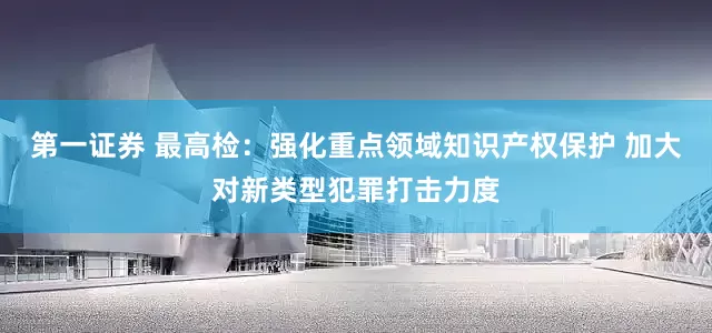 第一证券 最高检：强化重点领域知识产权保护 加大对新类型犯罪打击力度