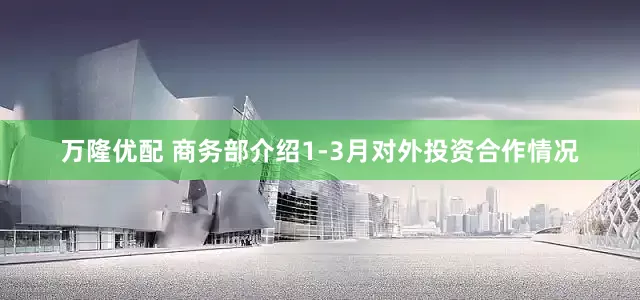 万隆优配 商务部介绍1-3月对外投资合作情况