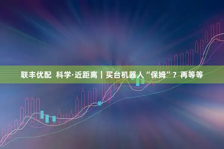 联丰优配  科学·近距离｜买台机器人“保姆”？再等等