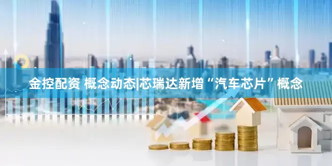 金控配资 概念动态|芯瑞达新增“汽车芯片”概念