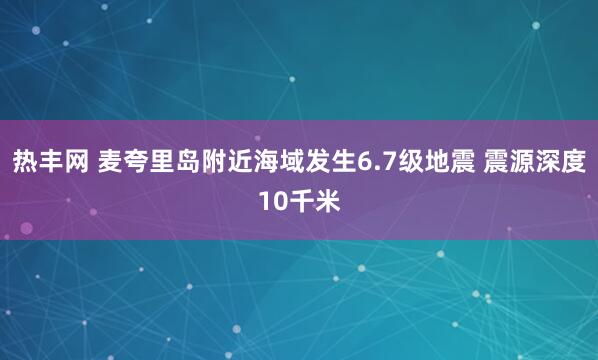 热丰网 麦夸里岛附近海域发生6.7级地震 震源深度10千米