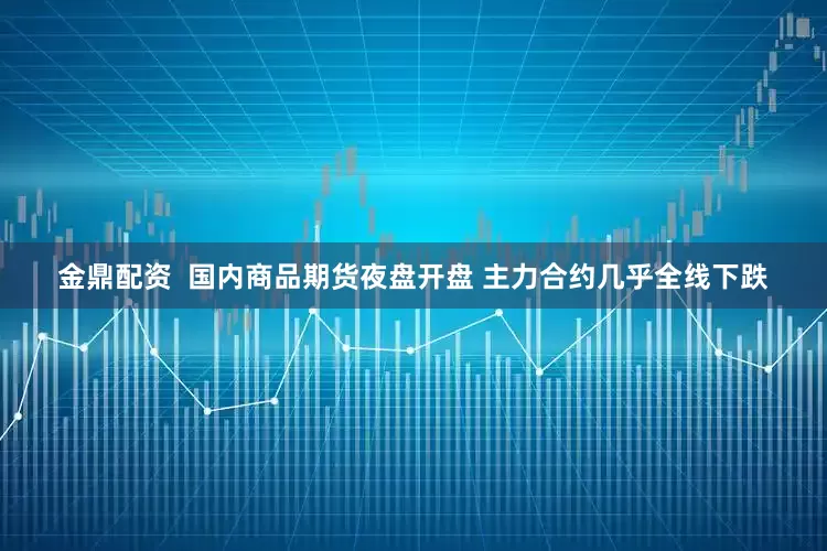 金鼎配资  国内商品期货夜盘开盘 主力合约几乎全线下跌