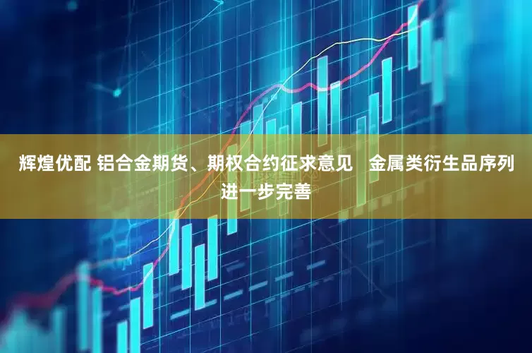 辉煌优配 铝合金期货、期权合约征求意见   金属类衍生品序列进一步完善