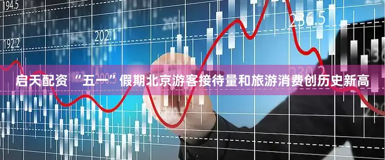 启天配资 “五一”假期北京游客接待量和旅游消费创历史新高