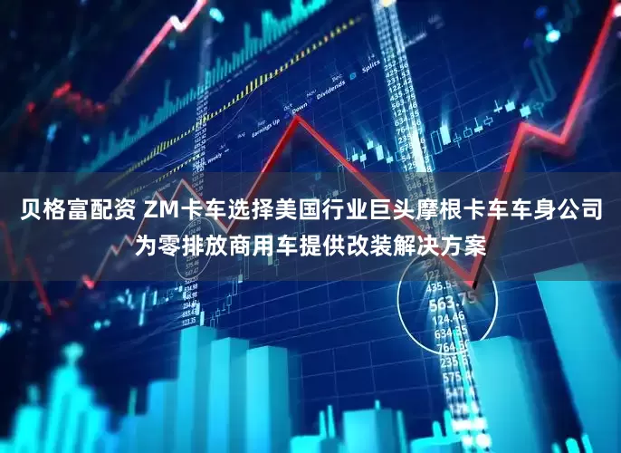 贝格富配资 ZM卡车选择美国行业巨头摩根卡车车身公司为零排放商用车提供改装解决方案