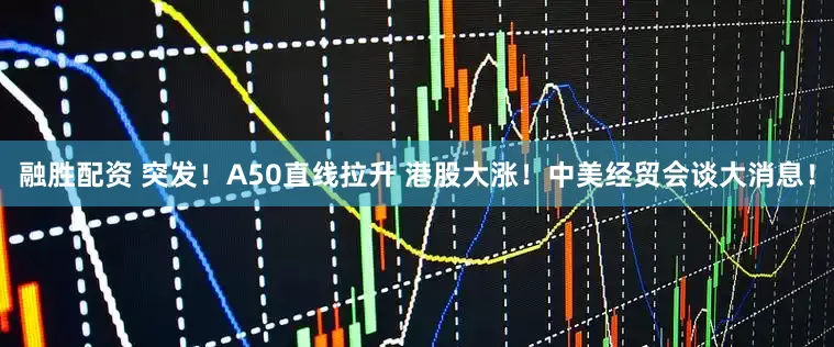 融胜配资 突发！A50直线拉升 港股大涨！中美经贸会谈大消息！
