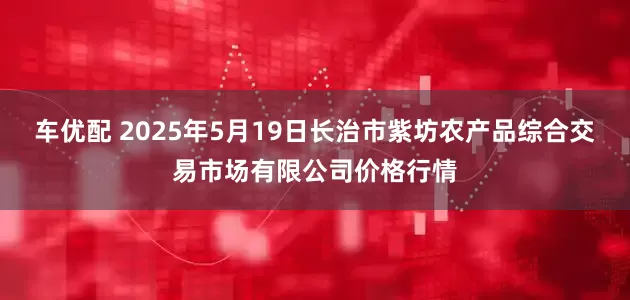 车优配 2025年5月19日长治市紫坊农产品综合交易市场有限公司价格行情