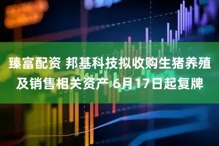 臻富配资 邦基科技拟收购生猪养殖及销售相关资产 6月17日起复牌