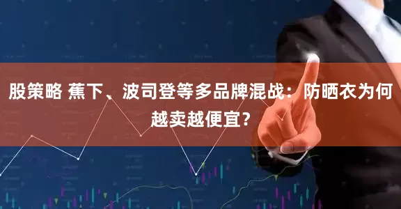 股策略 蕉下、波司登等多品牌混战：防晒衣为何越卖越便宜？