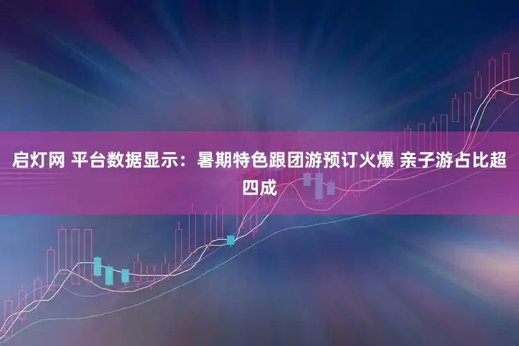 启灯网 平台数据显示：暑期特色跟团游预订火爆 亲子游占比超四成