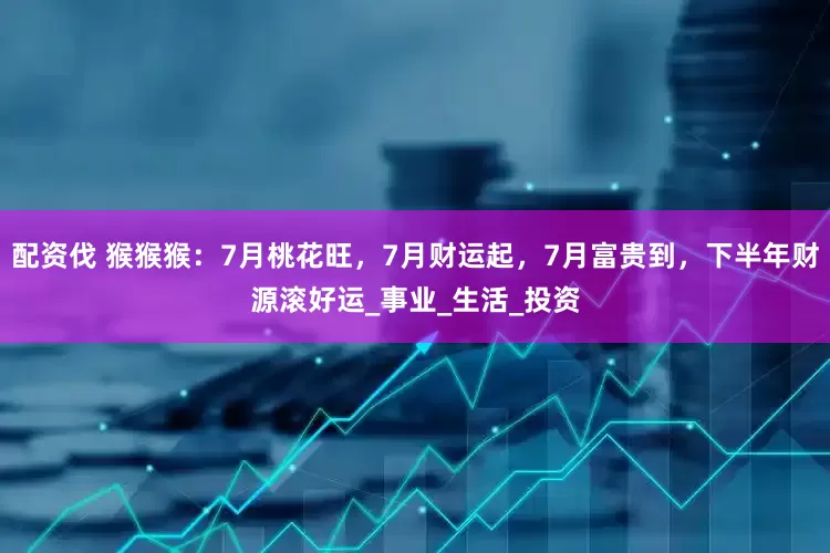 配资伐 猴猴猴：7月桃花旺，7月财运起，7月富贵到，下半年财源滚好运_事业_生活_投资