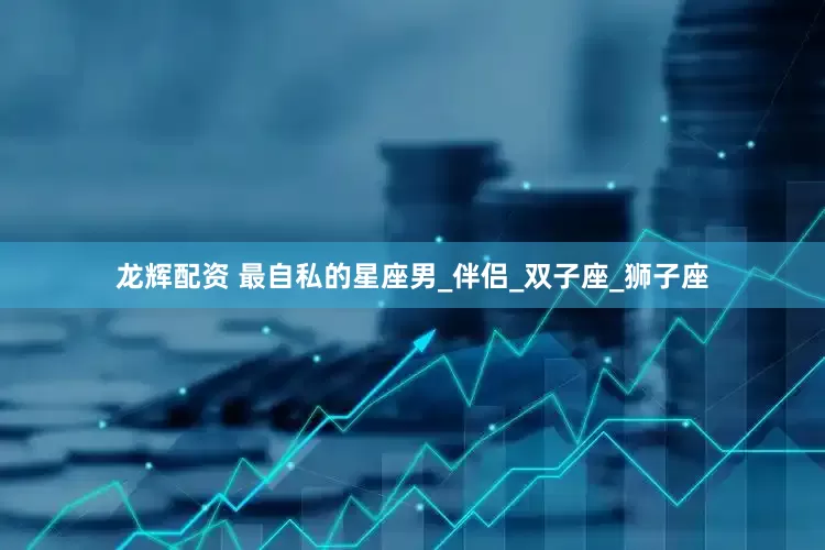 龙辉配资 最自私的星座男_伴侣_双子座_狮子座