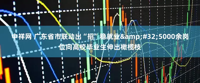 中祥网 广东省市联动出“招”稳就业&#32;5000余岗位向高校毕业生伸出橄榄枝