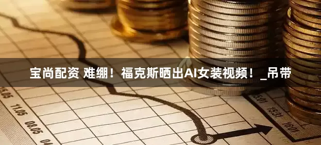 宝尚配资 难绷！福克斯晒出AI女装视频！_吊带