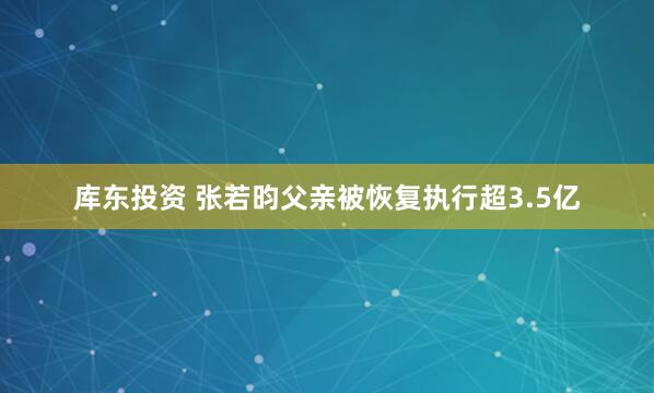 库东投资 张若昀父亲被恢复执行超3.5亿