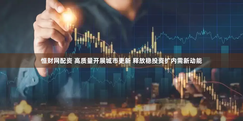 恒财网配资 高质量开展城市更新 释放稳投资扩内需新动能