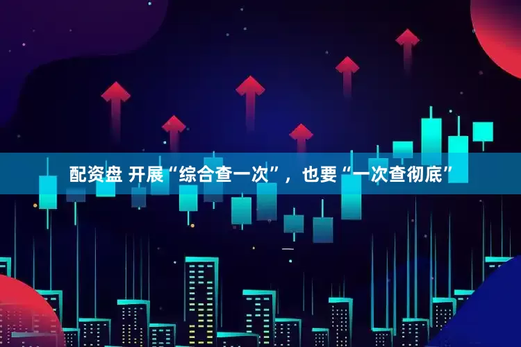 配资盘 开展“综合查一次”，也要“一次查彻底”