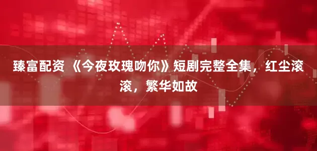 臻富配资 《今夜玫瑰吻你》短剧完整全集，红尘滚滚，繁华如故