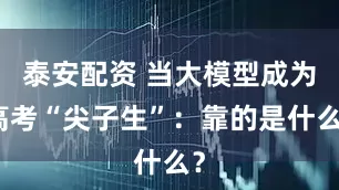 泰安配资 当大模型成为高考“尖子生”：靠的是什么？
