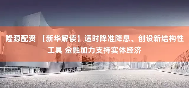 隆源配资 【新华解读】适时降准降息、创设新结构性工具 金融加力支持实体经济