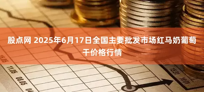 股点网 2025年6月17日全国主要批发市场红马奶葡萄干价格行情
