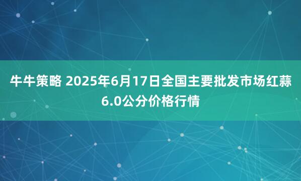 牛牛策略 2025年6月17日全国主要批发市场红蒜6.0公分价格行情