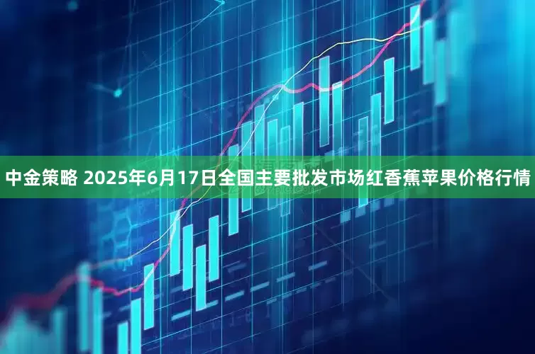 中金策略 2025年6月17日全国主要批发市场红香蕉苹果价格行情
