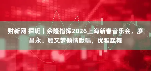 财新网 探班｜余隆指挥2026上海新春音乐会，廖昌永、顾文梦倾情献唱，优雅起舞