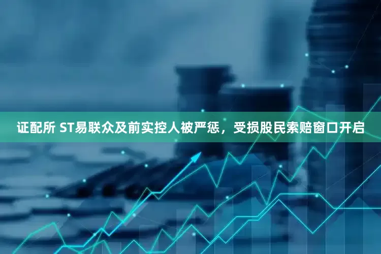 证配所 ST易联众及前实控人被严惩，受损股民索赔窗口开启