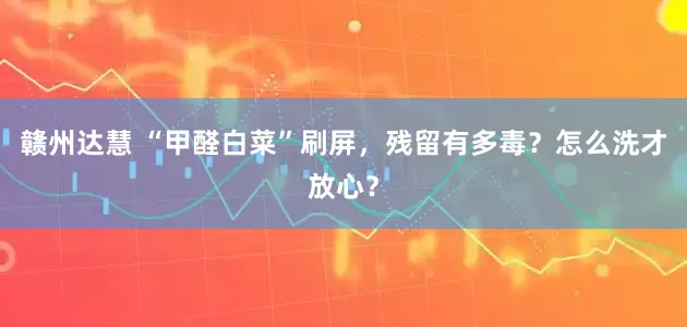 赣州达慧 “甲醛白菜”刷屏，残留有多毒？怎么洗才放心？